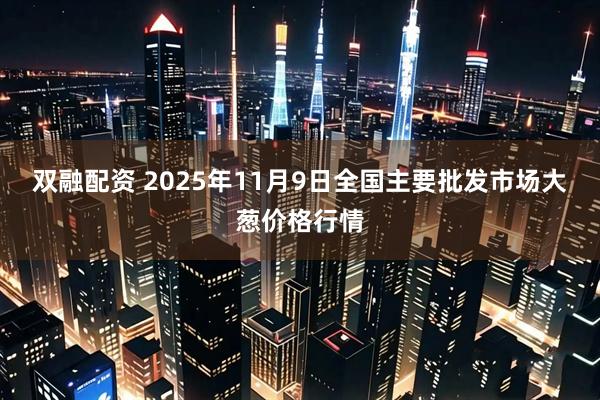 双融配资 2025年11月9日全国主要批发市场大葱价格行情