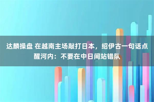达麟操盘 在越南主场敲打日本，绍伊古一句话点醒河内：不要在中日间站错队