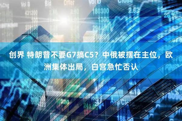 创界 特朗普不要G7搞C5？中俄被摆在主位，欧洲集体出局，白宫急忙否认