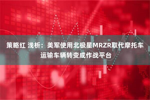 策略红 浅析：美军使用北极星MRZR取代摩托车 运输车辆转变成作战平台