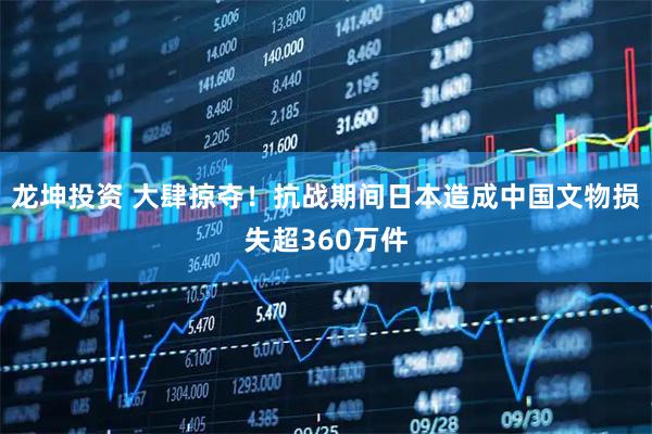龙坤投资 大肆掠夺！抗战期间日本造成中国文物损失超360万件