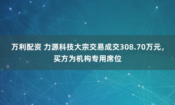 万利配资 力源科技大宗交易成交308.70万元，买方为机构专用席位