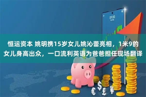 恒运资本 姚明携15岁女儿姚沁蕾亮相，1米9的女儿身高出众，一口流利英语为爸爸担任现场翻译
