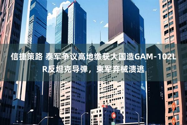 信捷策路 泰军争议高地缴获大国造GAM-102LR反坦克导弹，柬军弃械溃逃