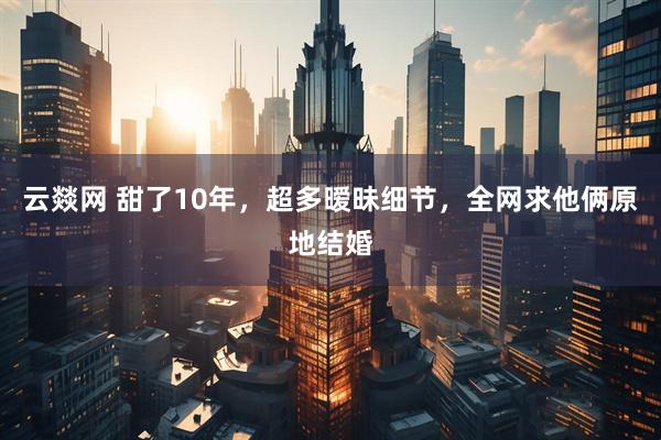 云燚网 甜了10年，超多暧昧细节，全网求他俩原地结婚