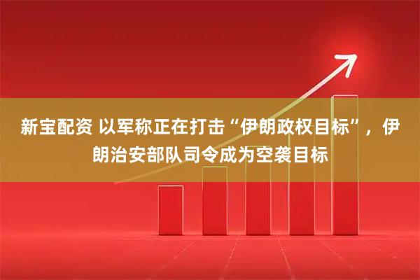 新宝配资 以军称正在打击“伊朗政权目标”，伊朗治安部队司令成为空袭目标