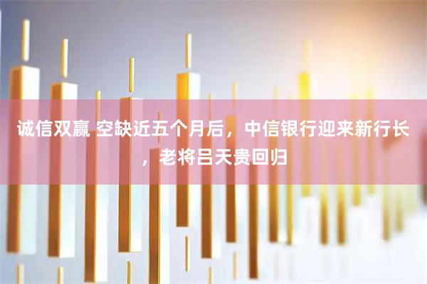 诚信双赢 空缺近五个月后，中信银行迎来新行长，老将吕天贵回归